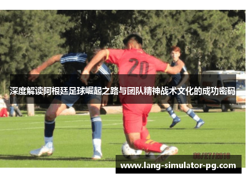 深度解读阿根廷足球崛起之路与团队精神战术文化的成功密码 深度解读阿根廷足球崛起之路与团队精神战术文化的成功密码