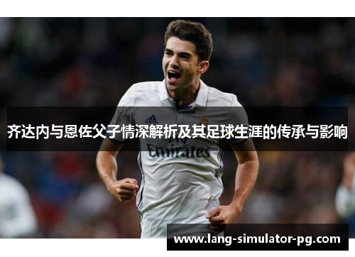 齐达内与恩佐父子情深解析及其足球生涯的传承与影响