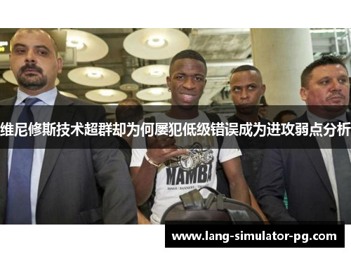 维尼修斯技术超群却为何屡犯低级错误成为进攻弱点分析 维尼修斯技术超群却为何屡犯低级错误成为进攻弱点分析