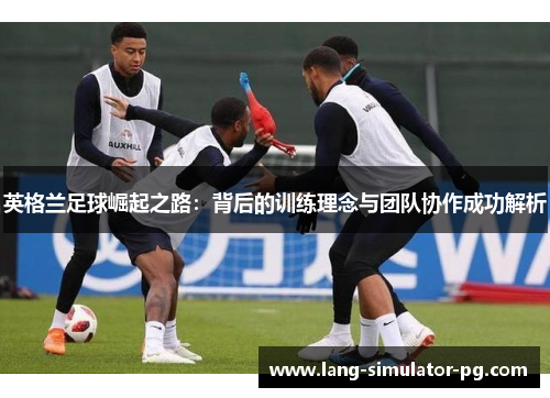 英格兰足球崛起之路:背后的训练理念与团队协作成功解析 英格兰足球崛起之路:背后的训练理念与团队协作成功解析