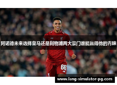 阿诺德未来选择皇马还是利物浦两大豪门谁能赢得他的青睐 阿诺德未来选择皇马还是利物浦两大豪门谁能赢得他的青睐