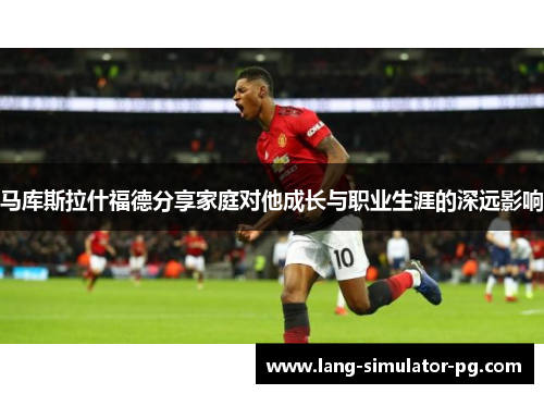 马库斯拉什福德分享家庭对他成长与职业生涯的深远影响