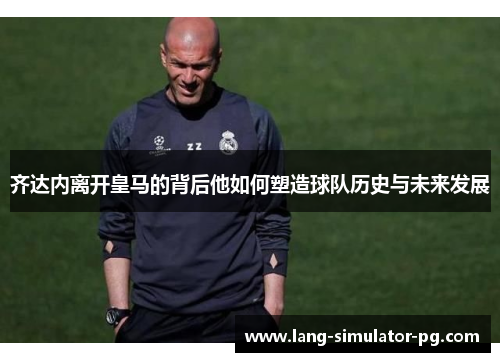 齐达内离开皇马的背后他如何塑造球队历史与未来发展