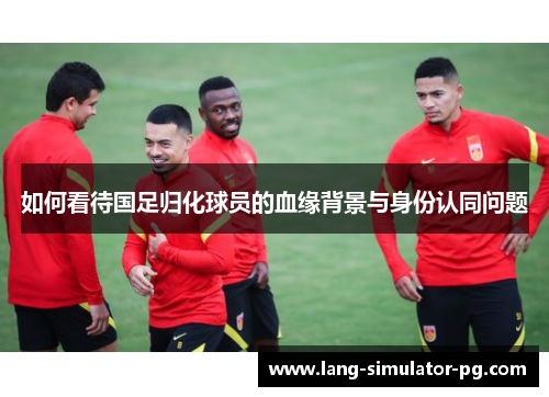 如何看待国足归化球员的血缘背景与身份认同问题