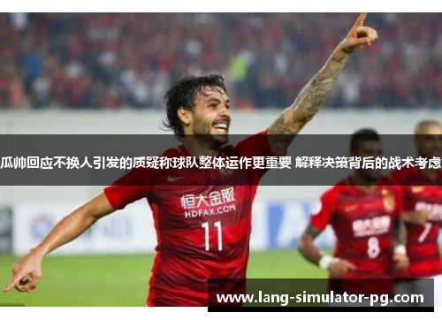 瓜帅回应不换人引发的质疑称球队整体运作更重要 解释决策背后的战术考虑 瓜帅回应不换人引发的质疑称球队整体运作更重要 解释决策背后的战术考虑