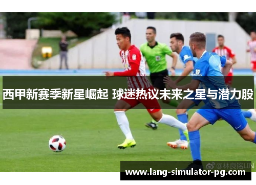 西甲新赛季新星崛起 球迷热议未来之星与潜力股